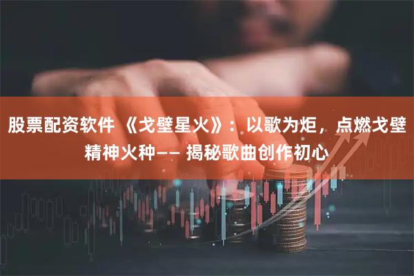 股票配资软件 《戈壁星火》：以歌为炬，点燃戈壁精神火种—— 揭秘歌曲创作初心