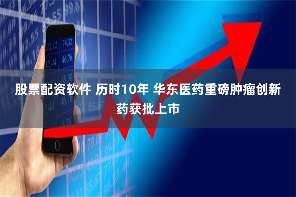 股票配资软件 历时10年 华东医药重磅肿瘤创新药获批上市