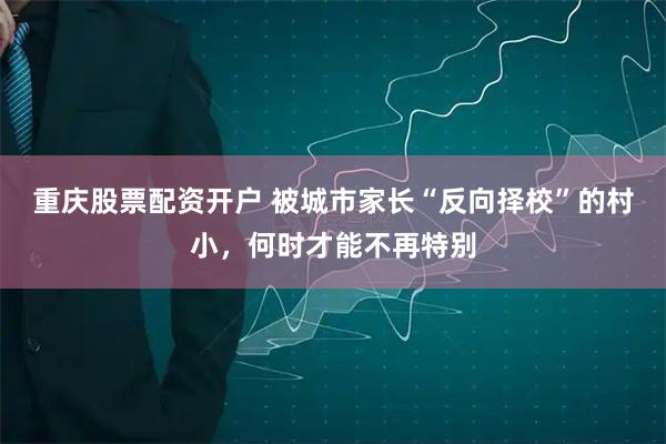 重庆股票配资开户 被城市家长“反向择校”的村小，何时才能不再特别