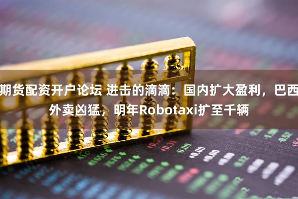 期货配资开户论坛 进击的滴滴：国内扩大盈利，巴西外卖凶猛，明年Robotaxi扩至千辆