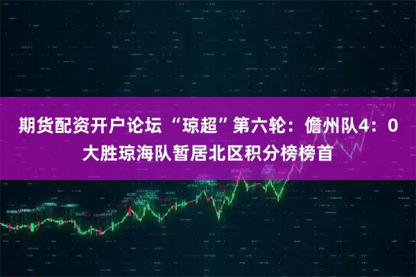 期货配资开户论坛 “琼超”第六轮：儋州队4：0大胜琼海队暂居北区积分榜榜首