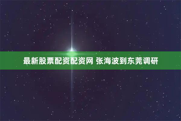 最新股票配资配资网 张海波到东莞调研