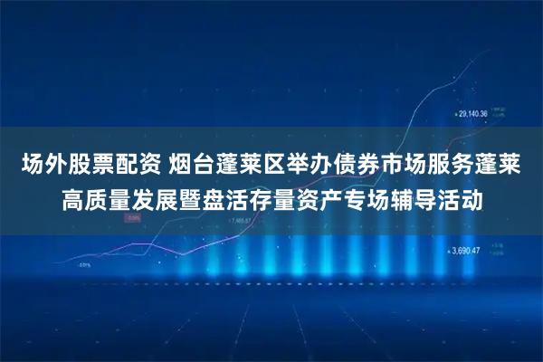 场外股票配资 烟台蓬莱区举办债券市场服务蓬莱高质量发展暨盘活存量资产专场辅导活动