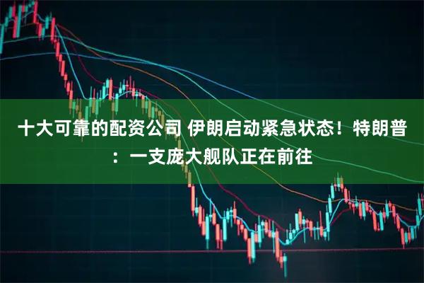 十大可靠的配资公司 伊朗启动紧急状态！特朗普：一支庞大舰队正在前往