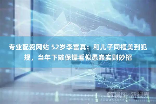 专业配资网站 52岁李富真：和儿子同框美到犯规，当年下嫁保镖看似愚蠢实则妙招