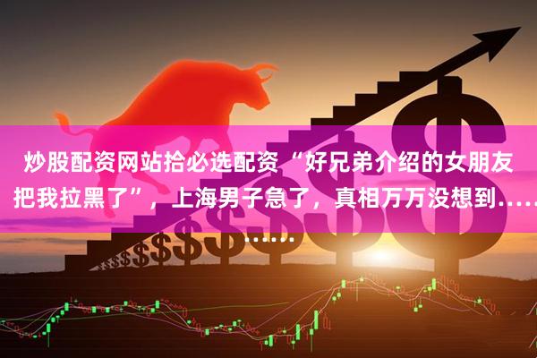 炒股配资网站拾必选配资 “好兄弟介绍的女朋友，把我拉黑了”，上海男子急了，真相万万没想到……