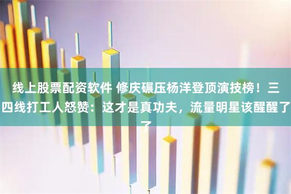 线上股票配资软件 修庆碾压杨洋登顶演技榜！三四线打工人怒赞：这才是真功夫，流量明星该醒醒了