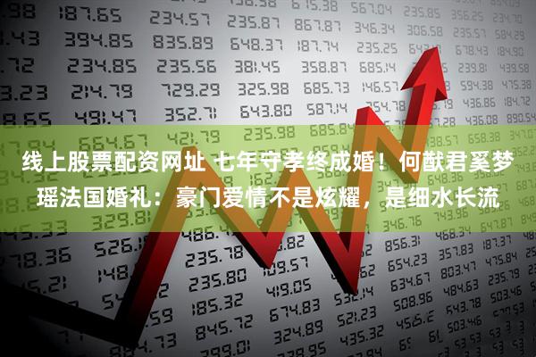 线上股票配资网址 七年守孝终成婚！何猷君奚梦瑶法国婚礼：豪门爱情不是炫耀，是细水长流